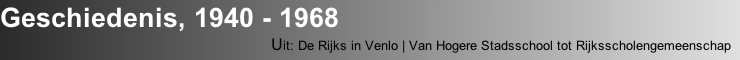 Geschiedenis, 1940 - 1968
                                          Uit: De Rijks in Venlo | Van Hogere Stadsschool tot Rijksscholengemeenschap